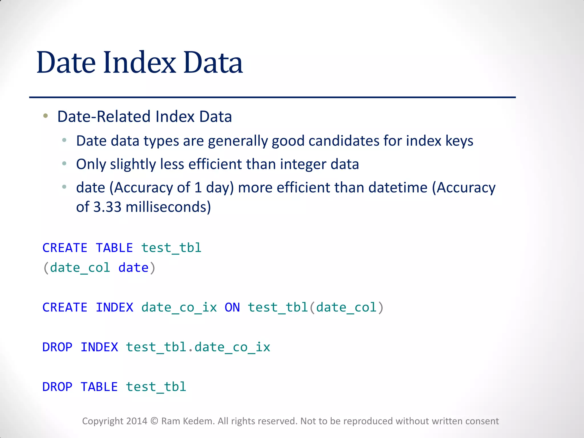 Copyright 2014 © Ram Kedem. All rights reserved. Not to be reproduced without written consent 
Date Index Data 
•Date-Related Index Data 
•Date data types are generally good candidates for index keys 
•Only slightly less efficient than integer data 
•date (Accuracy of 1 day) more efficient than datetime (Accuracy of 3.33 milliseconds) 
CREATE TABLE test_tbl 
(date_col date) 
CREATE INDEX date_co_ix ON test_tbl(date_col) 
DROP INDEX test_tbl.date_co_ix 
DROP TABLE test_tbl  