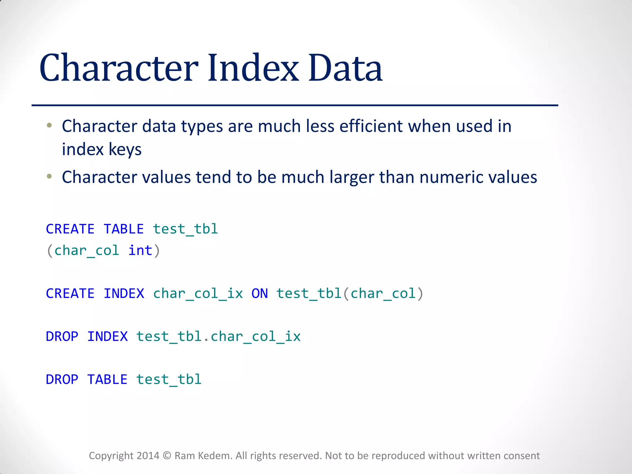 Copyright 2014 © Ram Kedem. All rights reserved. Not to be reproduced without written consent 
Character Index Data 
•Character data types are much less efficient when used in index keys 
•Character values tend to be much larger than numeric values 
CREATE TABLE test_tbl 
(char_col int) 
CREATE INDEX char_col_ix ON test_tbl(char_col) 
DROP INDEX test_tbl.char_col_ix 
DROP TABLE test_tbl  