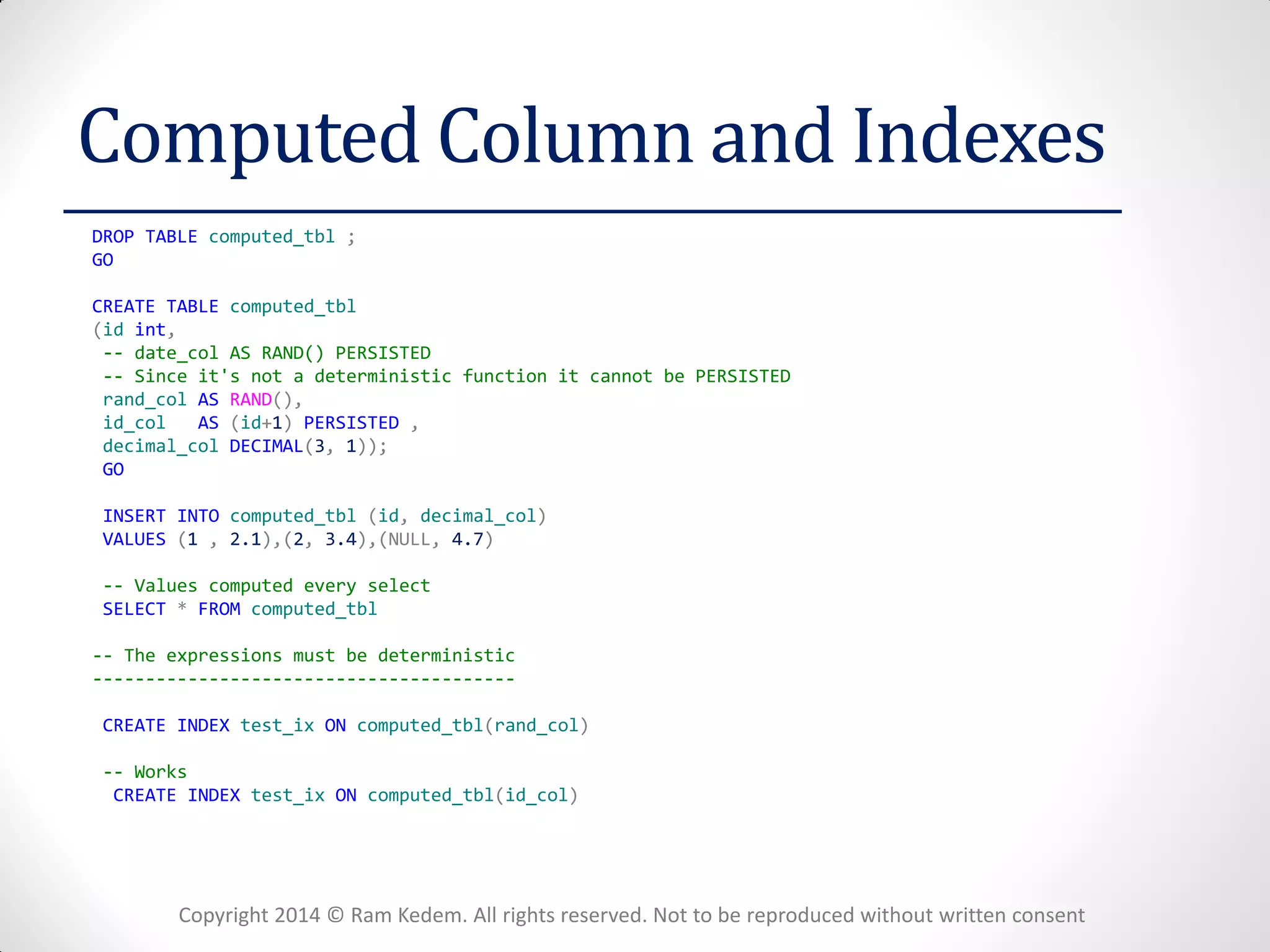 Copyright 2014 © Ram Kedem. All rights reserved. Not to be reproduced without written consent 
Computed Column and Indexes 
DROP TABLE computed_tbl ; 
GO 
CREATE TABLE computed_tbl 
(id int, 
-- date_col AS RAND() PERSISTED 
-- Since it's not a deterministic function it cannot be PERSISTED 
rand_col AS RAND(), 
id_col AS (id+1) PERSISTED , 
decimal_col DECIMAL(3, 1)); 
GO 
INSERT INTO computed_tbl (id, decimal_col) 
VALUES (1 , 2.1),(2, 3.4),(NULL, 4.7) 
-- Values computed every select 
SELECT * FROM computed_tbl 
-- The expressions must be deterministic 
---------------------------------------- 
CREATE INDEX test_ix ON computed_tbl(rand_col) 
-- Works 
CREATE INDEX test_ix ON computed_tbl(id_col) 
 