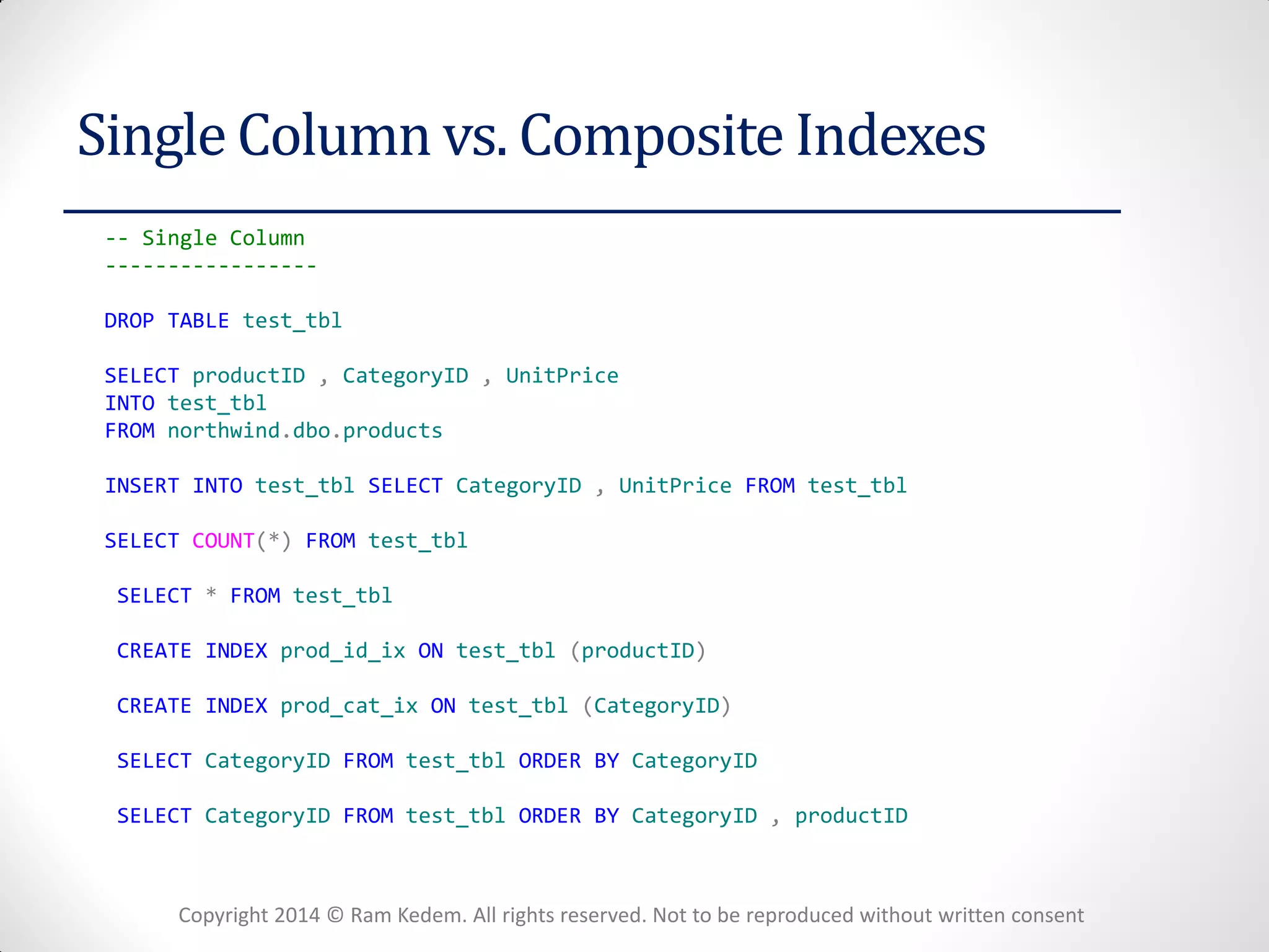 Copyright 2014 © Ram Kedem. All rights reserved. Not to be reproduced without written consent 
Single Column vs. Composite Indexes 
-- Single Column 
----------------- 
DROP TABLE test_tbl 
SELECT productID , CategoryID , UnitPrice 
INTO test_tbl 
FROM northwind.dbo.products 
INSERT INTO test_tbl SELECT CategoryID , UnitPrice FROM test_tbl 
SELECT COUNT(*) FROM test_tbl 
SELECT * FROM test_tbl 
CREATE INDEX prod_id_ix ON test_tbl (productID) 
CREATE INDEX prod_cat_ix ON test_tbl (CategoryID) 
SELECT CategoryID FROM test_tbl ORDER BY CategoryID 
SELECT CategoryID FROM test_tbl ORDER BY CategoryID , productID  