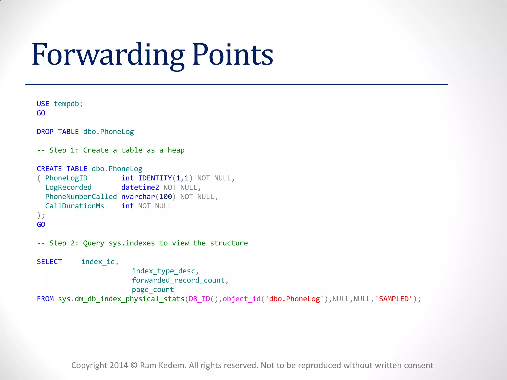 Copyright 2014 © Ram Kedem. All rights reserved. Not to be reproduced without written consent 
Forwarding Points 
USE tempdb; 
GO 
DROP TABLE dbo.PhoneLog 
-- Step 1: Create a table as a heap 
CREATE TABLE dbo.PhoneLog 
( PhoneLogID int IDENTITY(1,1) NOT NULL, 
LogRecorded datetime2 NOT NULL, 
PhoneNumberCalled nvarchar(100) NOT NULL, 
CallDurationMs int NOT NULL 
); 
GO 
-- Step 2: Query sys.indexes to view the structure 
SELECT index_id, 
index_type_desc, 
forwarded_record_count, 
page_count 
FROM sys.dm_db_index_physical_stats(DB_ID(),object_id('dbo.PhoneLog'),NULL,NULL,'SAMPLED'); 
 