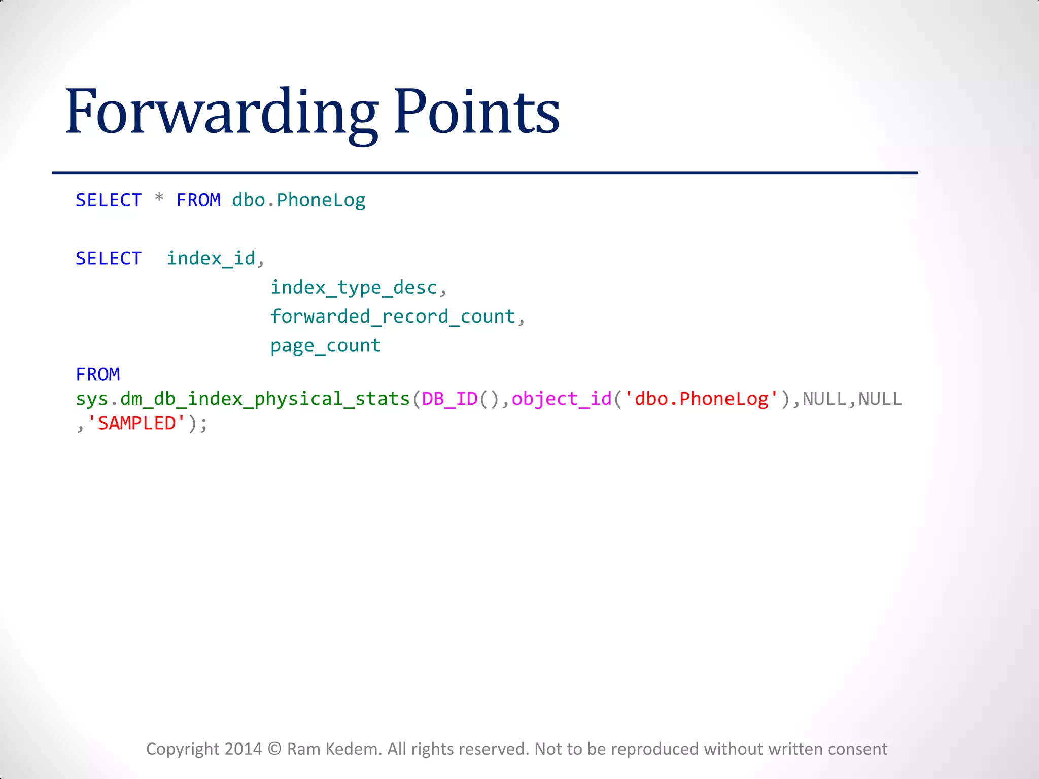 Copyright 2014 © Ram Kedem. All rights reserved. Not to be reproduced without written consent 
Forwarding Points 
SELECT * FROM dbo.PhoneLog 
SELECT index_id, 
index_type_desc, 
forwarded_record_count, 
page_count 
FROM sys.dm_db_index_physical_stats(DB_ID(),object_id('dbo.PhoneLog'),NULL,NULL,'SAMPLED'); 
 