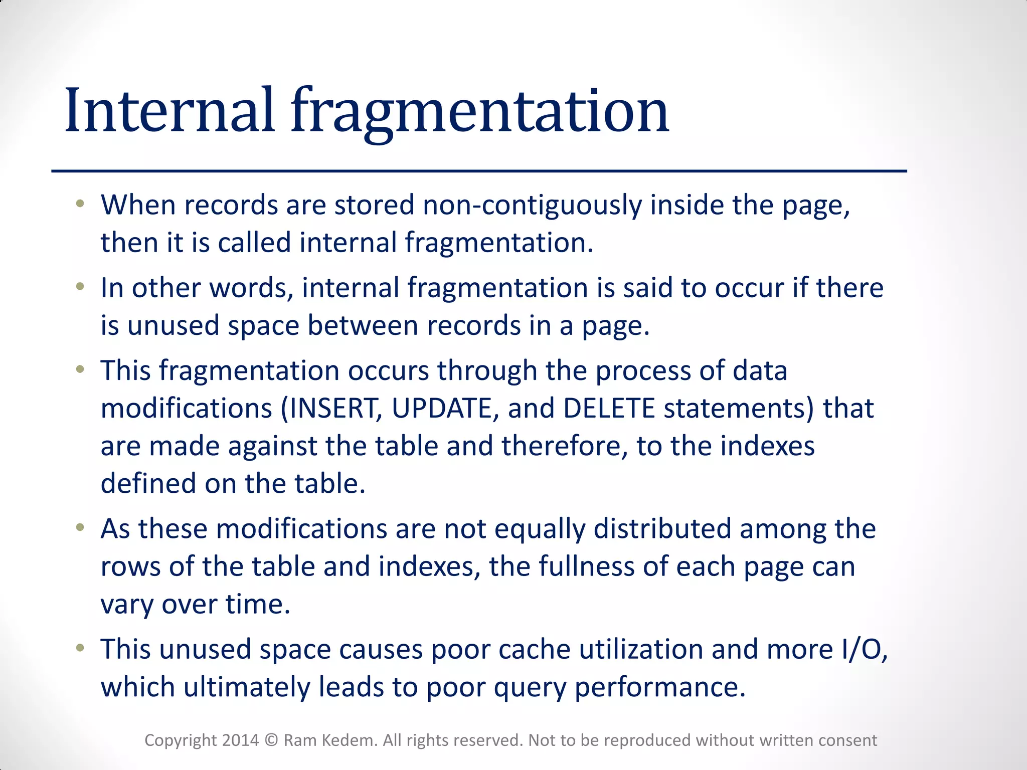 Copyright 2014 © Ram Kedem. All rights reserved. Not to be reproduced without written consent 
Internal fragmentation 
•When records are stored non-contiguously inside the page, then it is called internal fragmentation. 
•In other words, internal fragmentation is said to occur if there is unused space between records in a page. 
•This fragmentation occurs through the process of data modifications (INSERT, UPDATE, and DELETE statements) that are made against the table and therefore, to the indexes defined on the table. 
•As these modifications are not equally distributed among the rows of the table and indexes, the fullness of each page can vary over time. 
•This unused space causes poor cache utilization and more I/O, which ultimately leads to poor query performance.  