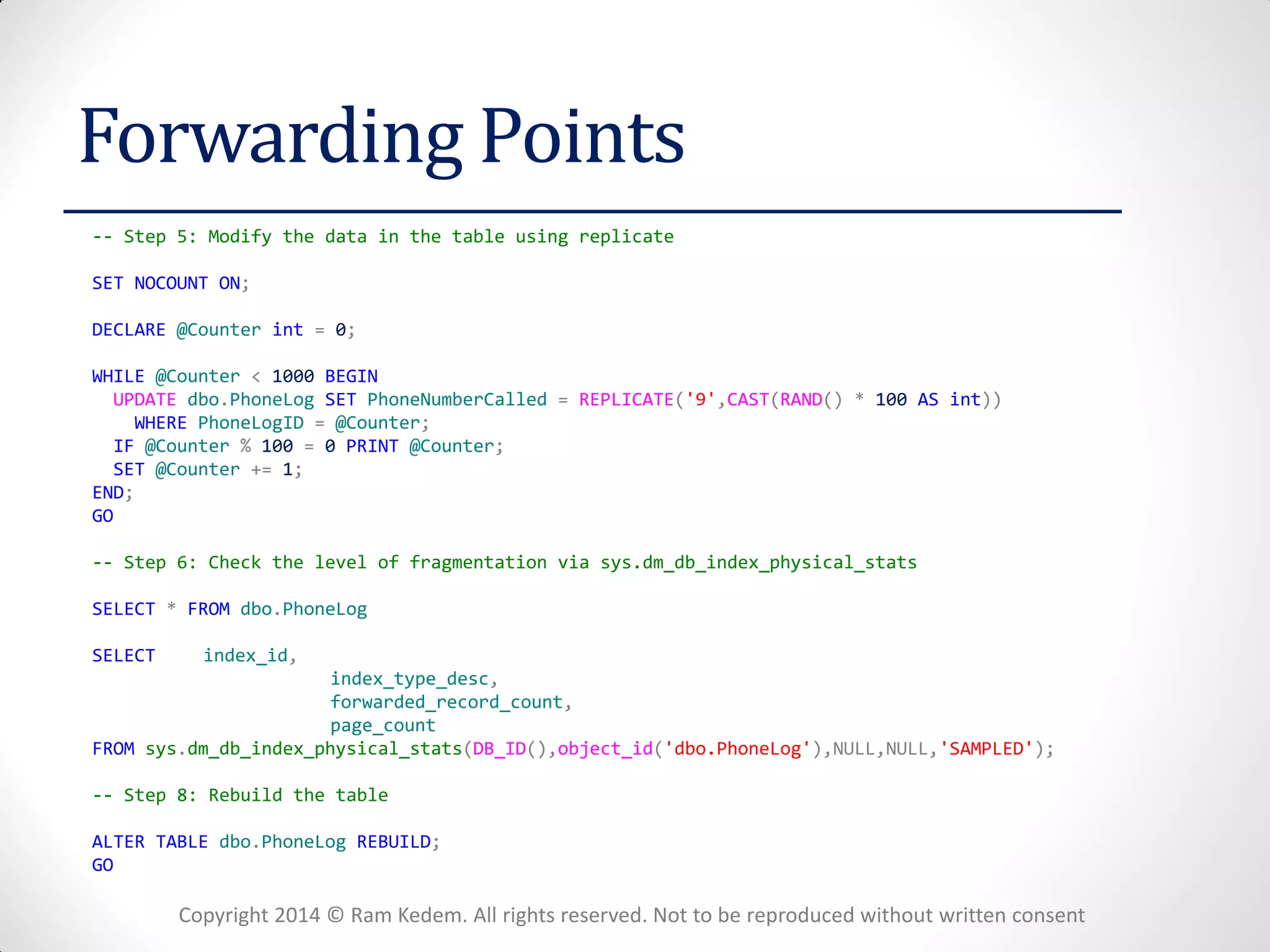 Copyright 2014 © Ram Kedem. All rights reserved. Not to be reproduced without written consent 
Forwarding Points 
-- Step 5: Modify the data in the table using replicate 
SET NOCOUNT ON; 
DECLARE @Counter int = 0; 
WHILE @Counter < 1000 BEGIN 
UPDATE dbo.PhoneLog SET PhoneNumberCalled = REPLICATE('9',CAST(RAND() * 100 AS int)) 
WHERE PhoneLogID = @Counter; 
IF @Counter % 100 = 0 PRINT @Counter; 
SET @Counter += 1; 
END; 
GO 
-- Step 6: Check the level of fragmentation via sys.dm_db_index_physical_stats 
SELECT * FROM dbo.PhoneLog 
SELECT index_id, 
index_type_desc, 
forwarded_record_count, 
page_count 
FROM sys.dm_db_index_physical_stats(DB_ID(),object_id('dbo.PhoneLog'),NULL,NULL,'SAMPLED'); 
-- Step 8: Rebuild the table 
ALTER TABLE dbo.PhoneLog REBUILD; 
GO  