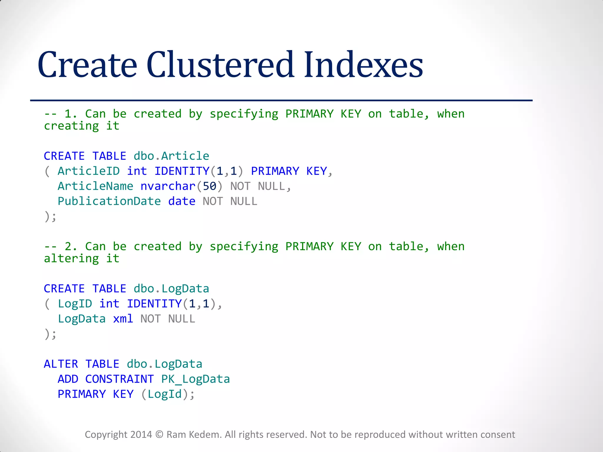 Copyright 2014 © Ram Kedem. All rights reserved. Not to be reproduced without written consent 
Create Clustered Indexes 
-- 1. Can be created by specifying PRIMARY KEY on table, when creating it 
CREATE TABLE dbo.Article 
( ArticleID int IDENTITY(1,1) PRIMARY KEY, 
ArticleName nvarchar(50) NOT NULL, 
PublicationDate date NOT NULL 
); 
-- 2. Can be created by specifying PRIMARY KEY on table, when altering it 
CREATE TABLE dbo.LogData 
( LogID int IDENTITY(1,1), 
LogData xml NOT NULL 
); 
ALTER TABLE dbo.LogData 
ADD CONSTRAINT PK_LogData 
PRIMARY KEY (LogId); 
 