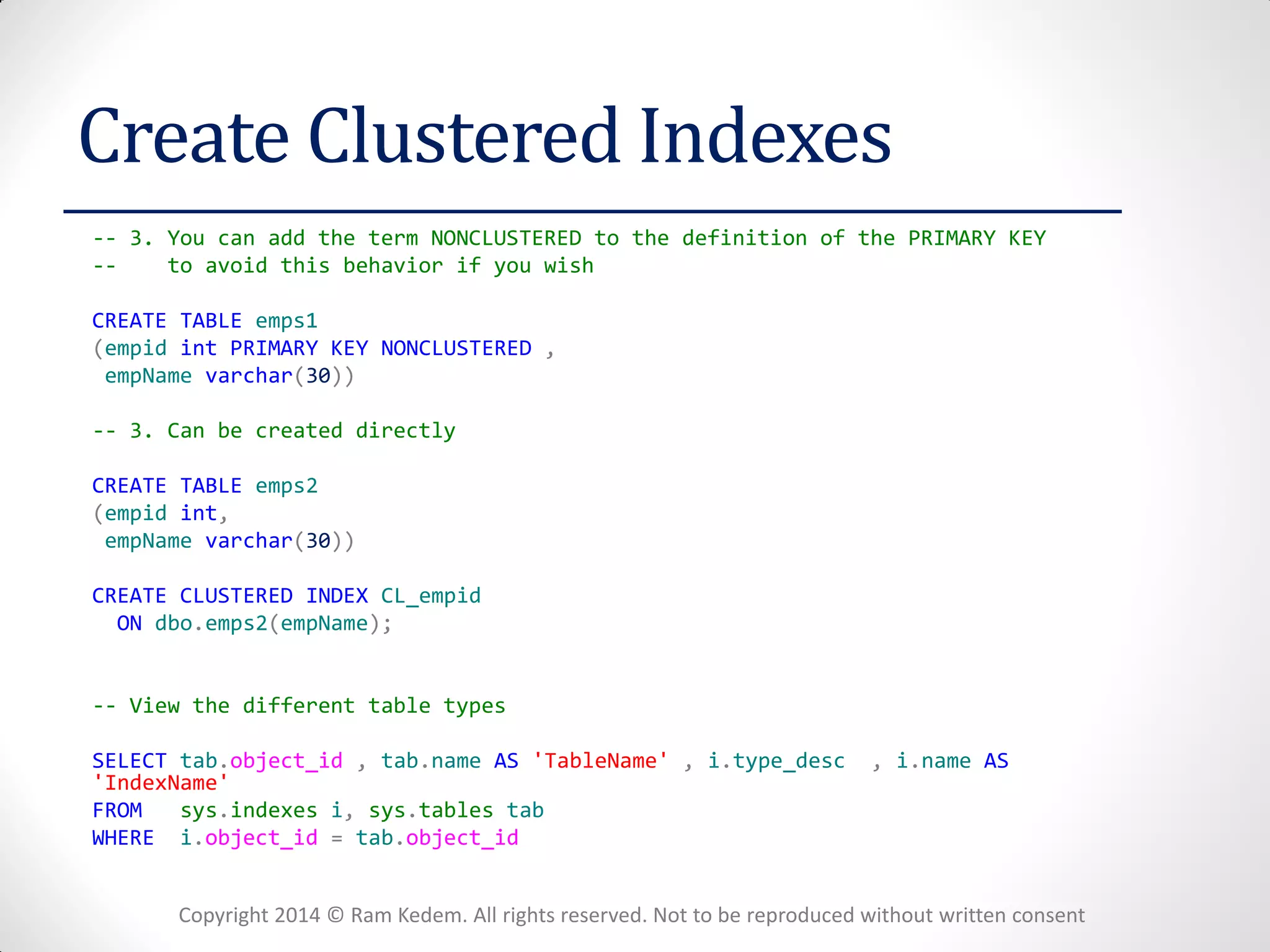 Copyright 2014 © Ram Kedem. All rights reserved. Not to be reproduced without written consent 
Create Clustered Indexes 
-- 3. You can add the term NONCLUSTERED to the definition of the PRIMARY KEY 
-- to avoid this behavior if you wish 
CREATE TABLE emps1 
(empid int PRIMARY KEY NONCLUSTERED , 
empName varchar(30)) 
-- 3. Can be created directly 
CREATE TABLE emps2 
(empid int, 
empName varchar(30)) 
CREATE CLUSTERED INDEX CL_empid 
ON dbo.emps2(empName); 
-- View the different table types 
SELECT tab.object_id , tab.name AS 'TableName' , i.type_desc , i.name AS 'IndexName' 
FROM sys.indexes i, sys.tables tab 
WHERE i.object_id = tab.object_id  