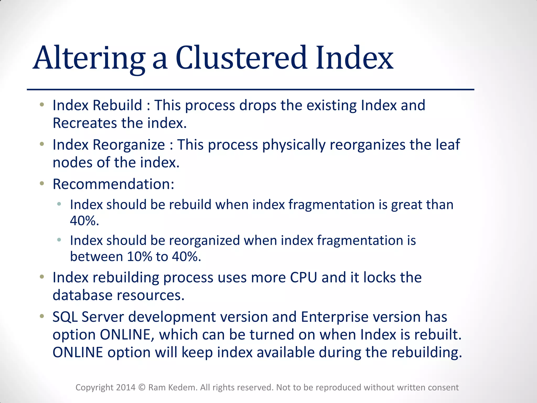 Copyright 2014 © Ram Kedem. All rights reserved. Not to be reproduced without written consent 
Altering a Clustered Index 
•Index Rebuild : This process drops the existing Index and Recreates the index. 
•Index Reorganize : This process physically reorganizes the leaf nodes of the index. 
•Recommendation: 
•Index should be rebuild when index fragmentation is great than 40%. 
•Index should be reorganized when index fragmentation is between 10% to 40%. 
•Index rebuilding process uses more CPU and it locks the database resources. 
•SQL Server development version and Enterprise version has option ONLINE, which can be turned on when Index is rebuilt. ONLINE option will keep index available during the rebuilding.  