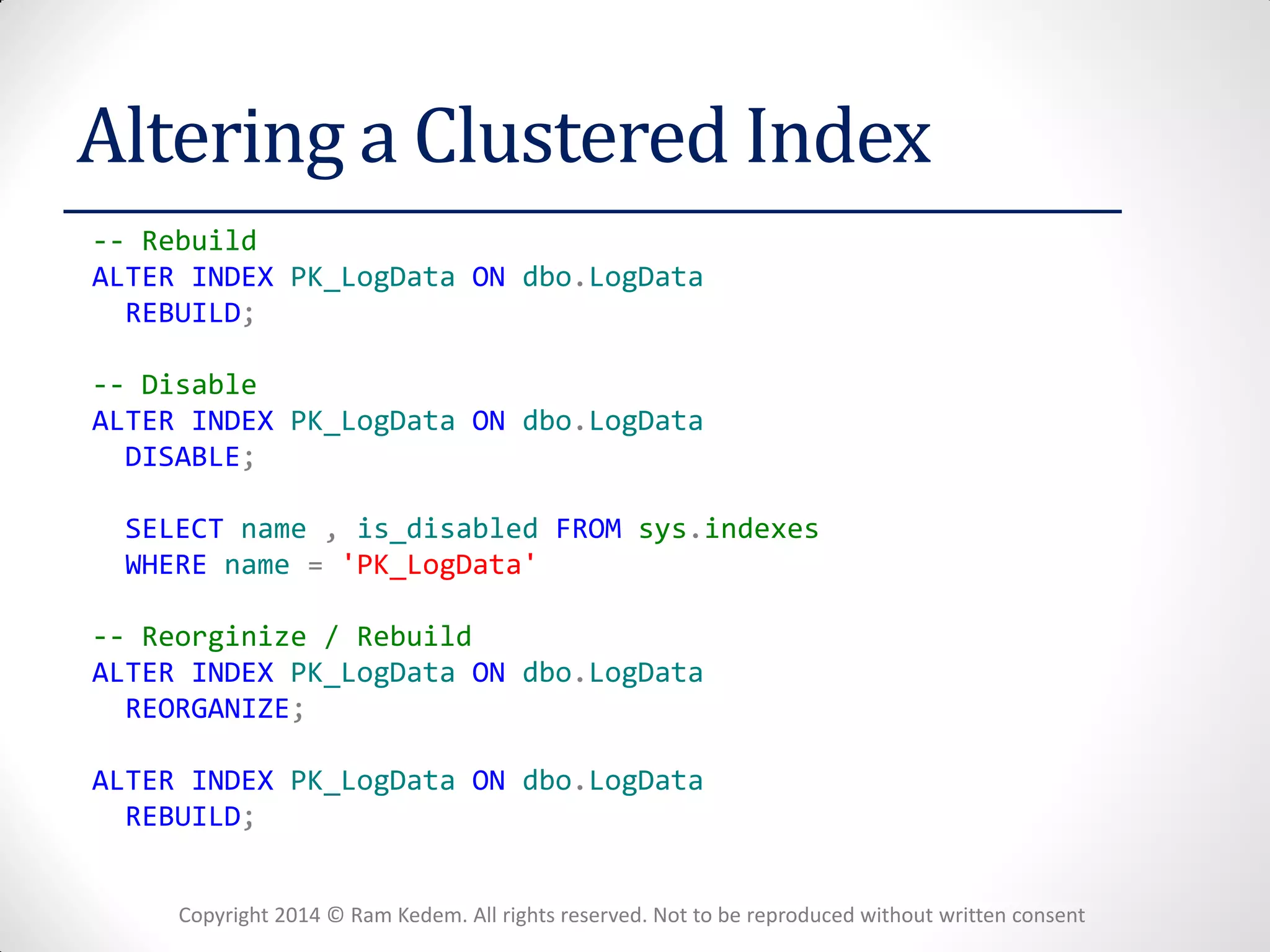 Copyright 2014 © Ram Kedem. All rights reserved. Not to be reproduced without written consent 
Altering a Clustered Index 
-- Rebuild 
ALTER INDEX PK_LogData ON dbo.LogData 
REBUILD; 
-- Disable 
ALTER INDEX PK_LogData ON dbo.LogData 
DISABLE; 
SELECT name , is_disabled FROM sys.indexes 
WHERE name = 'PK_LogData' 
-- Reorginize / Rebuild 
ALTER INDEX PK_LogData ON dbo.LogData 
REORGANIZE; 
ALTER INDEX PK_LogData ON dbo.LogData 
REBUILD; 
 