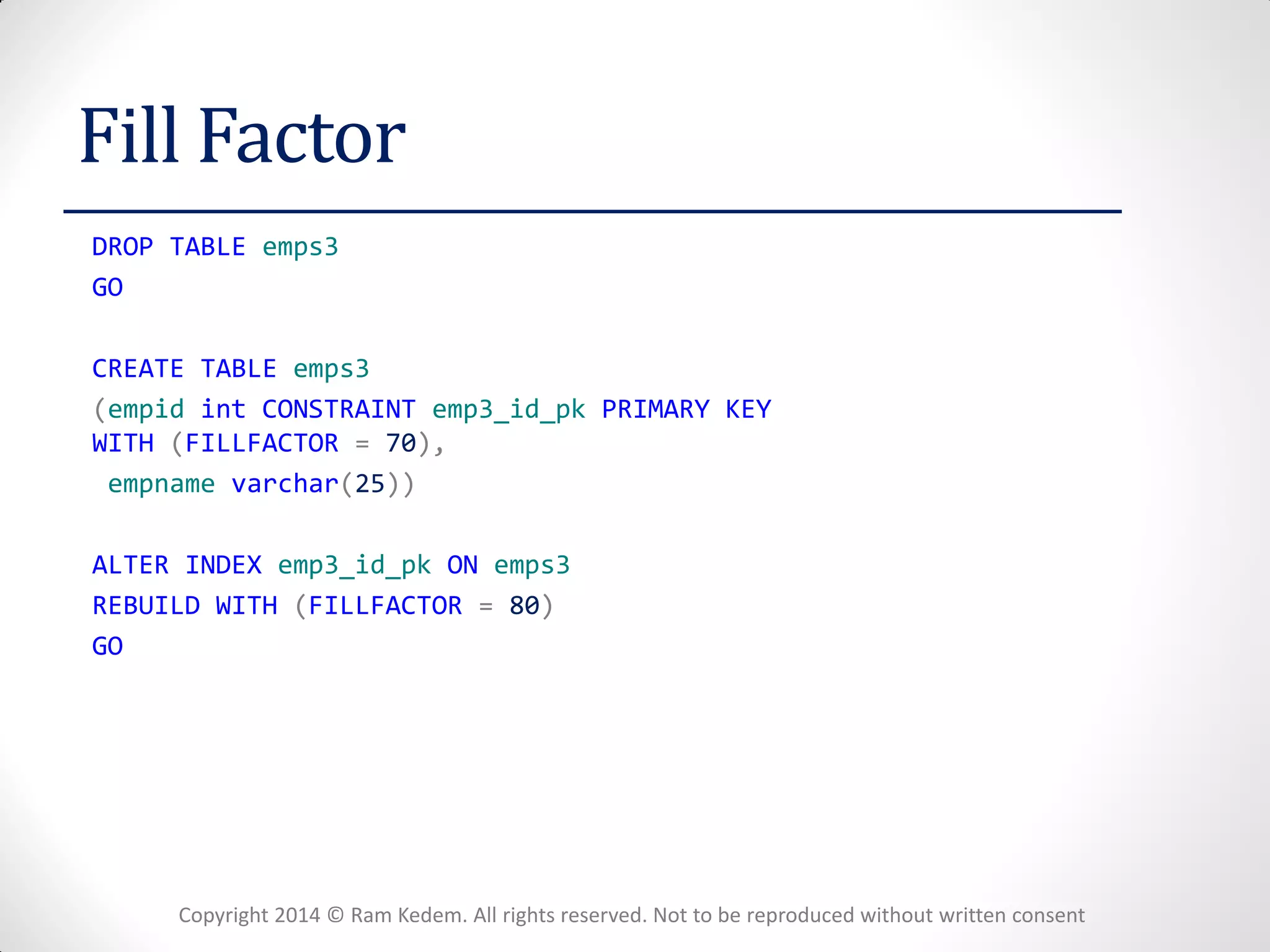 Copyright 2014 © Ram Kedem. All rights reserved. Not to be reproduced without written consent 
Fill Factor 
DROP TABLE emps3 
GO 
CREATE TABLE emps3 
(empid int CONSTRAINT emp3_id_pk PRIMARY KEY WITH (FILLFACTOR = 70), 
empname varchar(25)) 
ALTER INDEX emp3_id_pk ON emps3 
REBUILD WITH (FILLFACTOR = 80) 
GO 
 