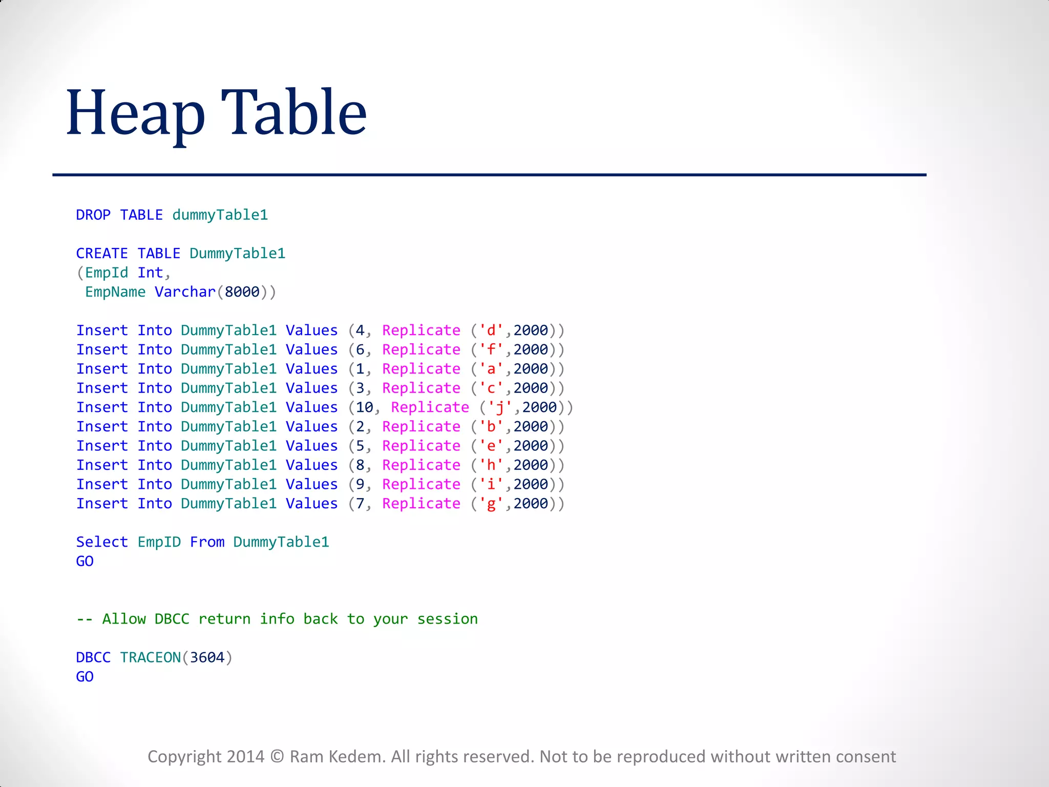 Copyright 2014 © Ram Kedem. All rights reserved. Not to be reproduced without written consent 
Heap Table 
DROP TABLE dummyTable1 
CREATE TABLE DummyTable1 
(EmpId Int, 
EmpName Varchar(8000)) 
Insert Into DummyTable1 Values (4, Replicate ('d',2000)) 
Insert Into DummyTable1 Values (6, Replicate ('f',2000)) 
Insert Into DummyTable1 Values (1, Replicate ('a',2000)) 
Insert Into DummyTable1 Values (3, Replicate ('c',2000)) 
Insert Into DummyTable1 Values (10, Replicate ('j',2000)) 
Insert Into DummyTable1 Values (2, Replicate ('b',2000)) 
Insert Into DummyTable1 Values (5, Replicate ('e',2000)) 
Insert Into DummyTable1 Values (8, Replicate ('h',2000)) 
Insert Into DummyTable1 Values (9, Replicate ('i',2000)) 
Insert Into DummyTable1 Values (7, Replicate ('g',2000)) 
Select EmpID From DummyTable1 
GO 
-- Allow DBCC return info back to your session 
DBCC TRACEON(3604) 
GO 
 