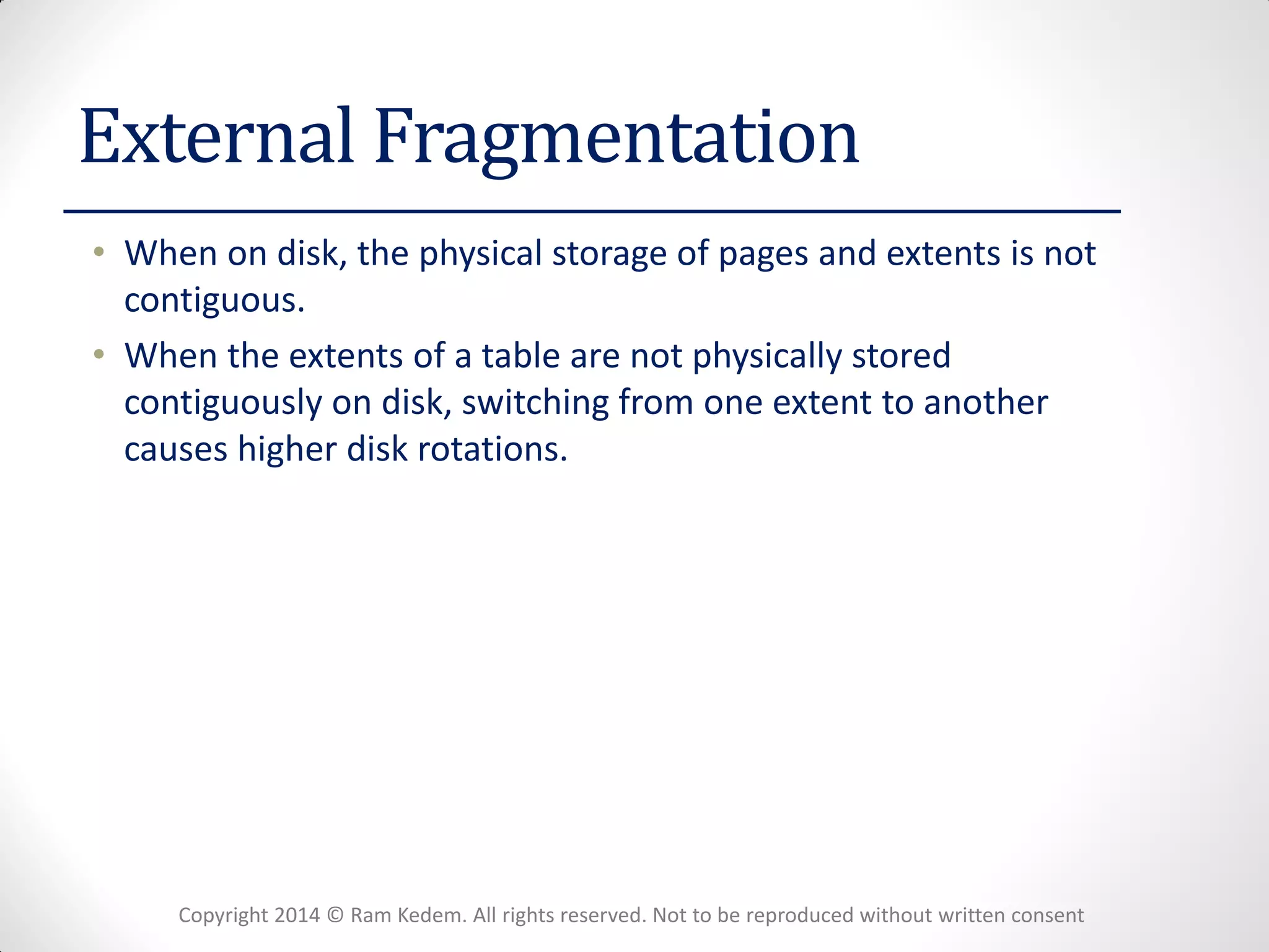 Copyright 2014 © Ram Kedem. All rights reserved. Not to be reproduced without written consent 
External Fragmentation 
•When on disk, the physical storage of pages and extents is not contiguous. 
•When the extents of a table are not physically stored contiguously on disk, switching from one extent to another causes higher disk rotations.  