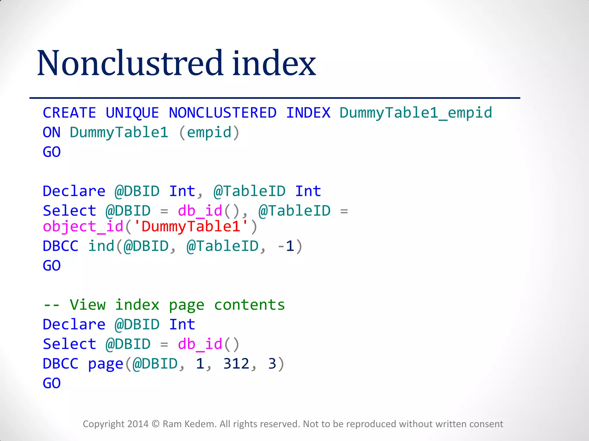 Copyright 2014 © Ram Kedem. All rights reserved. Not to be reproduced without written consent 
Nonclustred index 
CREATE UNIQUE NONCLUSTERED INDEX DummyTable1_empid 
ON DummyTable1 (empid) 
GO 
Declare @DBID Int, @TableID Int 
Select @DBID = db_id(), @TableID = object_id('DummyTable1') 
DBCC ind(@DBID, @TableID, -1) 
GO 
-- View index page contents 
Declare @DBID Int 
Select @DBID = db_id() 
DBCC page(@DBID, 1, 312, 3) 
GO 
 