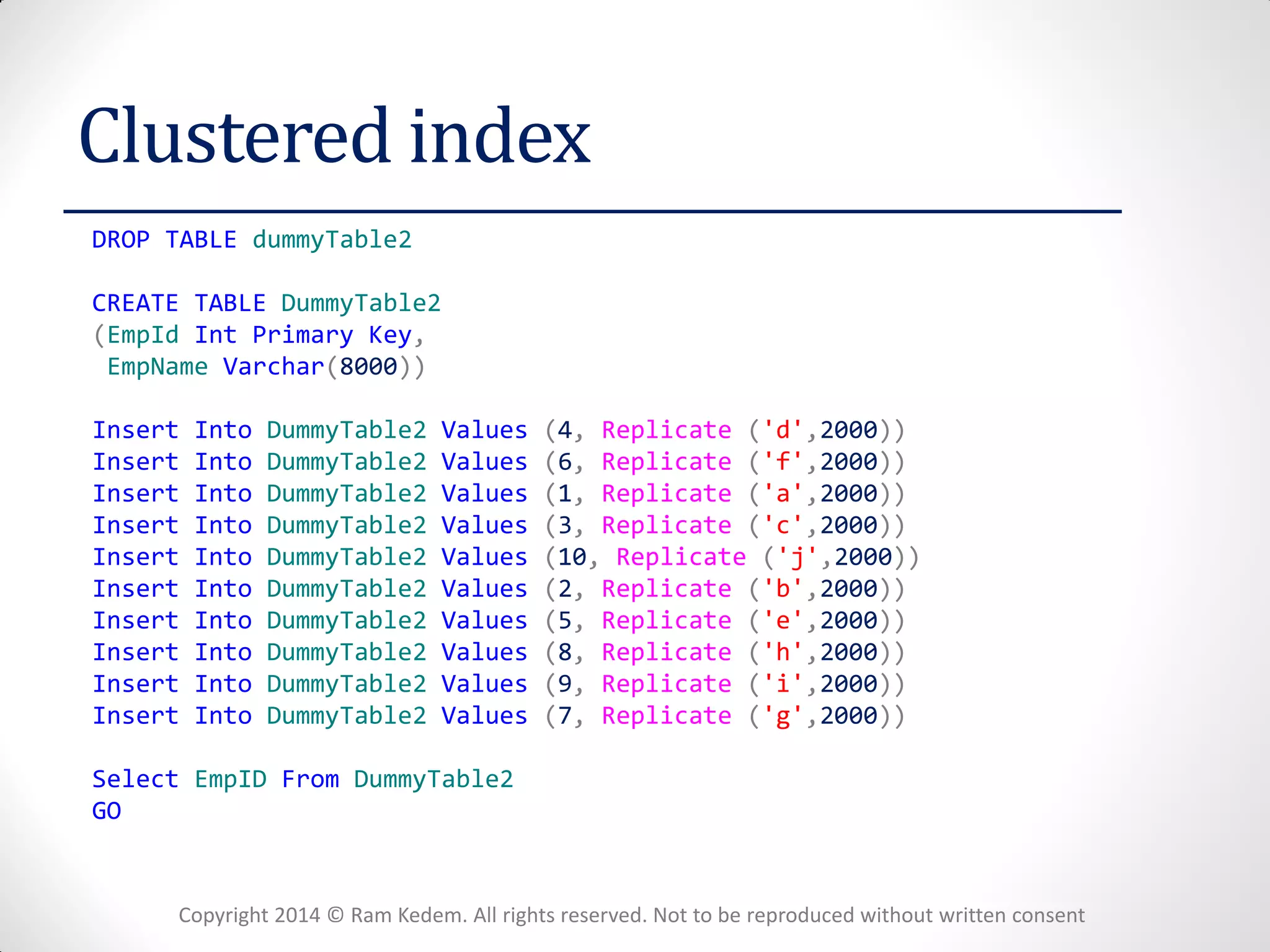 Copyright 2014 © Ram Kedem. All rights reserved. Not to be reproduced without written consent 
Clustered index 
DROP TABLE dummyTable2 
CREATE TABLE DummyTable2 
(EmpId Int Primary Key, 
EmpName Varchar(8000)) 
Insert Into DummyTable2 Values (4, Replicate ('d',2000)) 
Insert Into DummyTable2 Values (6, Replicate ('f',2000)) 
Insert Into DummyTable2 Values (1, Replicate ('a',2000)) 
Insert Into DummyTable2 Values (3, Replicate ('c',2000)) 
Insert Into DummyTable2 Values (10, Replicate ('j',2000)) 
Insert Into DummyTable2 Values (2, Replicate ('b',2000)) 
Insert Into DummyTable2 Values (5, Replicate ('e',2000)) 
Insert Into DummyTable2 Values (8, Replicate ('h',2000)) 
Insert Into DummyTable2 Values (9, Replicate ('i',2000)) 
Insert Into DummyTable2 Values (7, Replicate ('g',2000)) 
Select EmpID From DummyTable2 
GO 
 