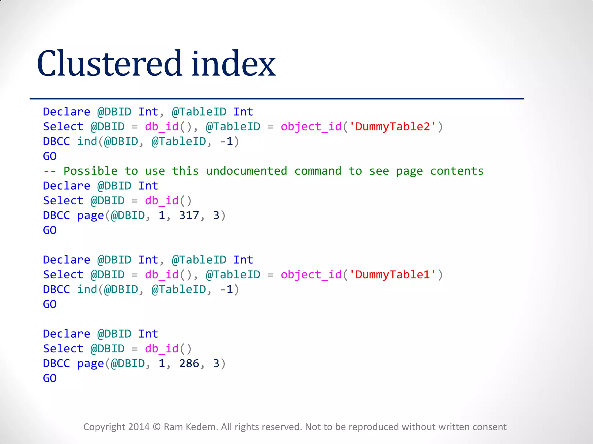 Copyright 2014 © Ram Kedem. All rights reserved. Not to be reproduced without written consent 
Clustered index 
Declare @DBID Int, @TableID Int 
Select @DBID = db_id(), @TableID = object_id('DummyTable2') 
DBCC ind(@DBID, @TableID, -1) 
GO 
-- Possible to use this undocumented command to see page contents 
Declare @DBID Int 
Select @DBID = db_id() 
DBCC page(@DBID, 1, 317, 3) 
GO 
Declare @DBID Int, @TableID Int 
Select @DBID = db_id(), @TableID = object_id('DummyTable1') 
DBCC ind(@DBID, @TableID, -1) 
GO 
Declare @DBID Int 
Select @DBID = db_id() 
DBCC page(@DBID, 1, 286, 3) 
GO 
 