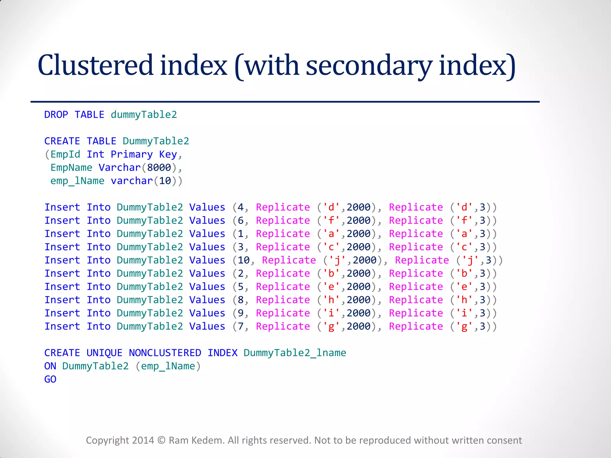 Copyright 2014 © Ram Kedem. All rights reserved. Not to be reproduced without written consent 
Clustered index (with secondary index) 
DROP TABLE dummyTable2 
CREATE TABLE DummyTable2 
(EmpId Int Primary Key, 
EmpName Varchar(8000), 
emp_lName varchar(10)) 
Insert Into DummyTable2 Values (4, Replicate ('d',2000), Replicate ('d',3)) 
Insert Into DummyTable2 Values (6, Replicate ('f',2000), Replicate ('f',3)) 
Insert Into DummyTable2 Values (1, Replicate ('a',2000), Replicate ('a',3)) 
Insert Into DummyTable2 Values (3, Replicate ('c',2000), Replicate ('c',3)) 
Insert Into DummyTable2 Values (10, Replicate ('j',2000), Replicate ('j',3)) 
Insert Into DummyTable2 Values (2, Replicate ('b',2000), Replicate ('b',3)) 
Insert Into DummyTable2 Values (5, Replicate ('e',2000), Replicate ('e',3)) 
Insert Into DummyTable2 Values (8, Replicate ('h',2000), Replicate ('h',3)) 
Insert Into DummyTable2 Values (9, Replicate ('i',2000), Replicate ('i',3)) 
Insert Into DummyTable2 Values (7, Replicate ('g',2000), Replicate ('g',3)) 
CREATE UNIQUE NONCLUSTERED INDEX DummyTable2_lname 
ON DummyTable2 (emp_lName) 
GO 
 