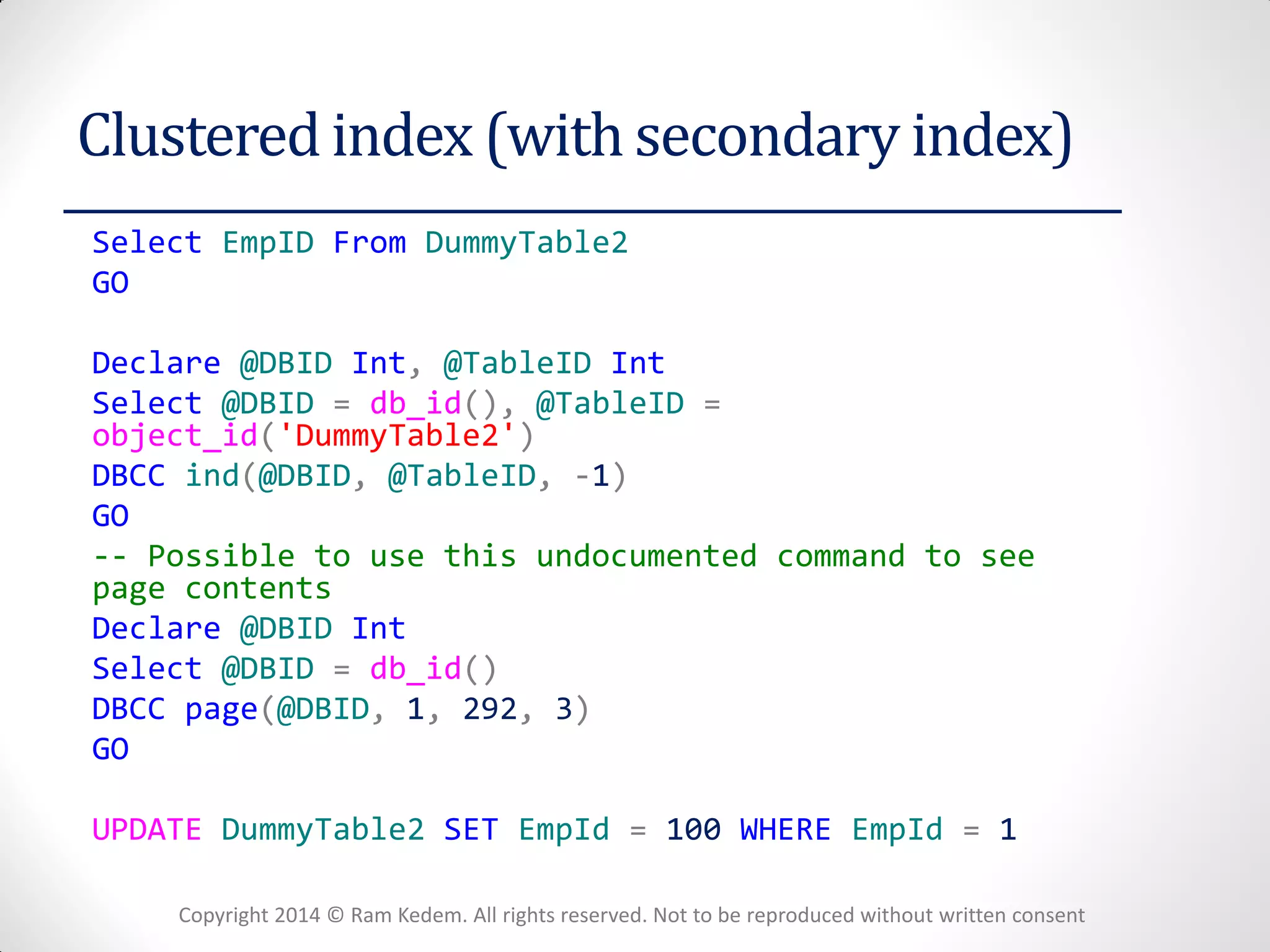 Copyright 2014 © Ram Kedem. All rights reserved. Not to be reproduced without written consent 
Clustered index (with secondary index) 
Select EmpID From DummyTable2 
GO 
Declare @DBID Int, @TableID Int 
Select @DBID = db_id(), @TableID = object_id('DummyTable2') 
DBCC ind(@DBID, @TableID, -1) 
GO 
-- Possible to use this undocumented command to see page contents 
Declare @DBID Int 
Select @DBID = db_id() 
DBCC page(@DBID, 1, 292, 3) 
GO 
UPDATE DummyTable2 SET EmpId = 100 WHERE EmpId = 1 
