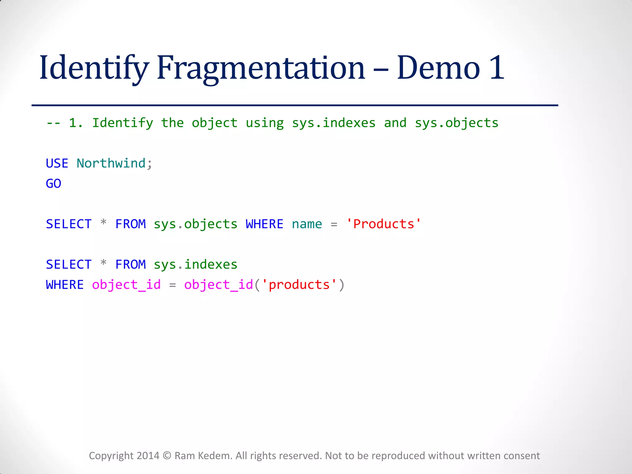 Copyright 2014 © Ram Kedem. All rights reserved. Not to be reproduced without written consent 
Identify Fragmentation – Demo 1 
-- 1. Identify the object using sys.indexes and sys.objects 
USE Northwind; 
GO 
SELECT * FROM sys.objects WHERE name = 'Products' 
SELECT * FROM sys.indexes 
WHERE object_id = object_id('products') 
 
