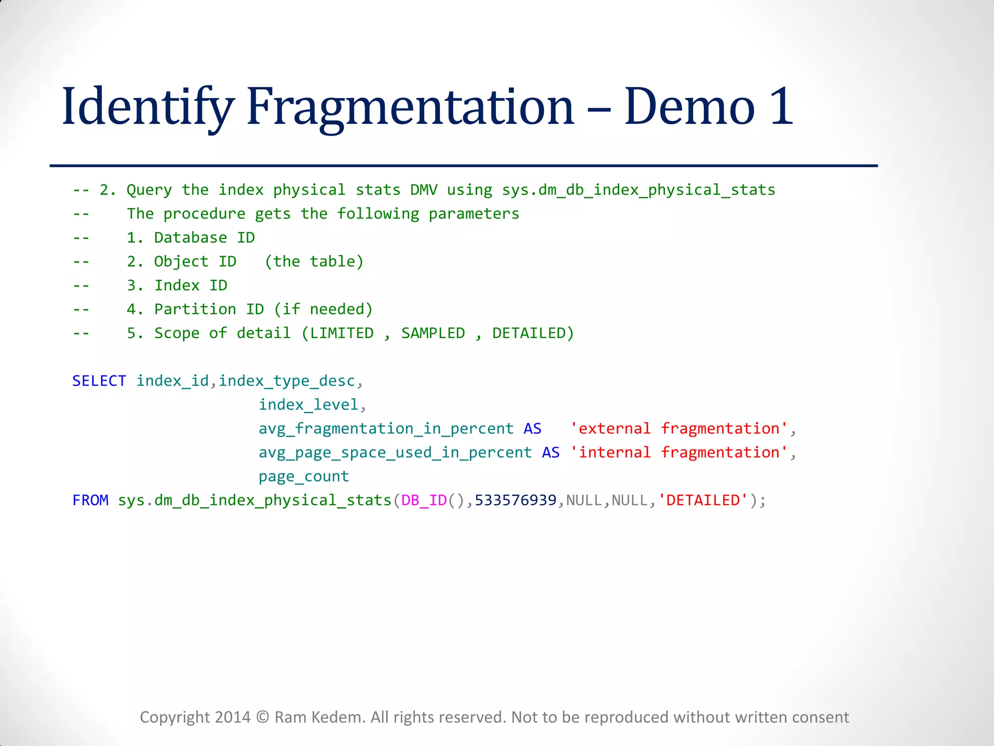 Copyright 2014 © Ram Kedem. All rights reserved. Not to be reproduced without written consent 
Identify Fragmentation – Demo 1 
-- 2. Query the index physical stats DMV using sys.dm_db_index_physical_stats 
-- The procedure gets the following parameters 
-- 1. Database ID 
-- 2. Object ID (the table) 
-- 3. Index ID 
-- 4. Partition ID (if needed) 
-- 5. Scope of detail (LIMITED , SAMPLED , DETAILED) 
SELECT index_id,index_type_desc, 
index_level, 
avg_fragmentation_in_percent AS 'external fragmentation', 
avg_page_space_used_in_percent AS 'internal fragmentation', 
page_count 
FROM sys.dm_db_index_physical_stats(DB_ID(),533576939,NULL,NULL,'DETAILED'); 
 