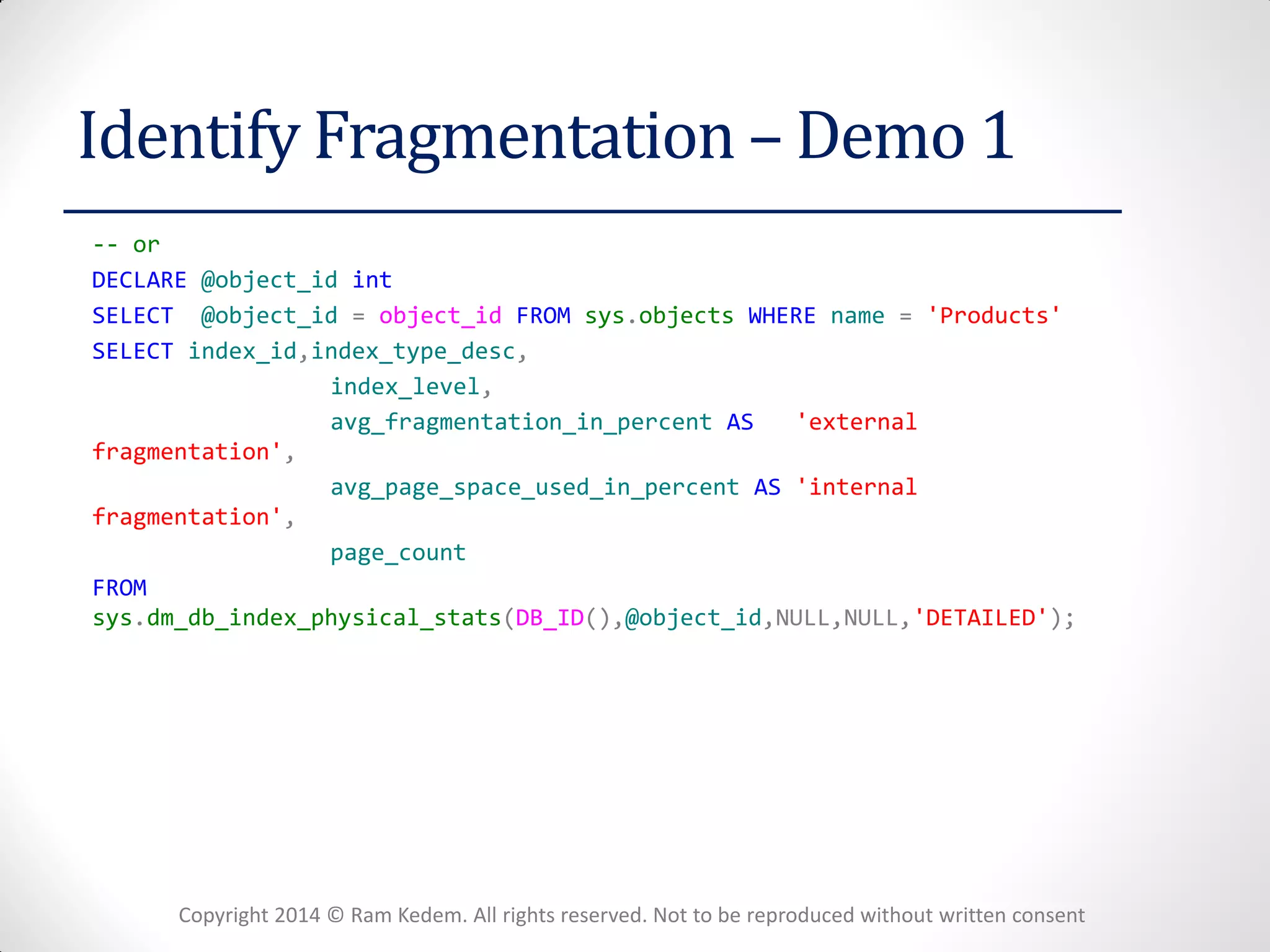 Copyright 2014 © Ram Kedem. All rights reserved. Not to be reproduced without written consent 
Identify Fragmentation – Demo 1 
-- or 
DECLARE @object_id int 
SELECT @object_id = object_id FROM sys.objects WHERE name = 'Products' 
SELECT index_id,index_type_desc, 
index_level, 
avg_fragmentation_in_percent AS 'external fragmentation', 
avg_page_space_used_in_percent AS 'internal fragmentation', 
page_count 
FROM sys.dm_db_index_physical_stats(DB_ID(),@object_id,NULL,NULL,'DETAILED'); 
 