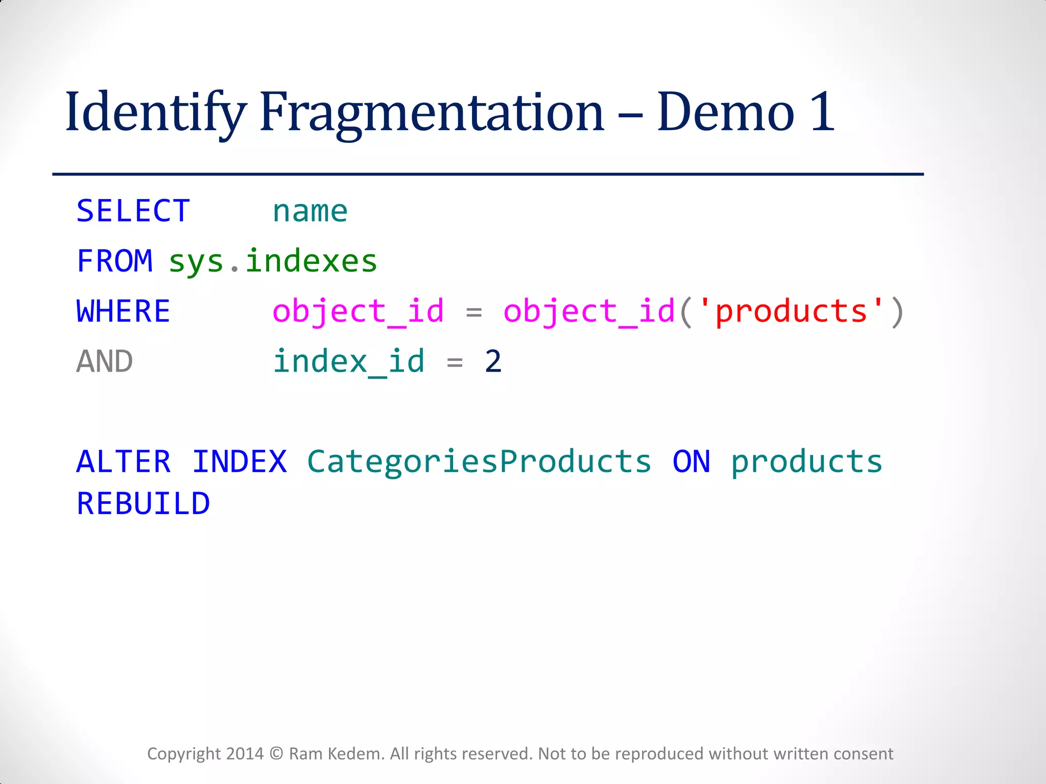 Copyright 2014 © Ram Kedem. All rights reserved. Not to be reproduced without written consent 
Identify Fragmentation – Demo 1 
SELECT name 
FROM sys.indexes 
WHERE object_id = object_id('products') 
AND index_id = 2 
ALTER INDEX CategoriesProducts ON products REBUILD 
 