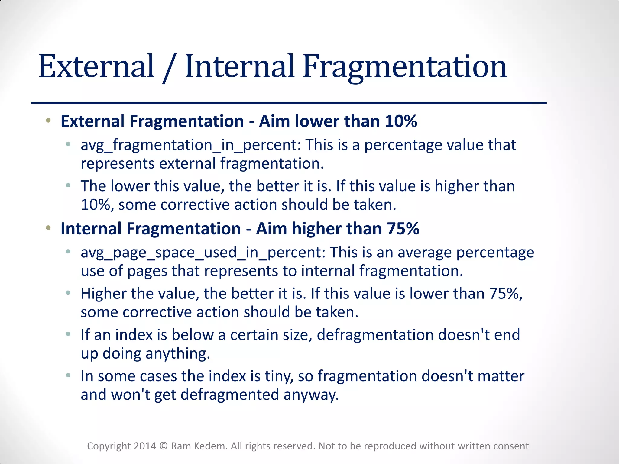 Copyright 2014 © Ram Kedem. All rights reserved. Not to be reproduced without written consent 
External / Internal Fragmentation 
•External Fragmentation - Aim lower than 10% 
•avg_fragmentation_in_percent: This is a percentage value that represents external fragmentation. 
•The lower this value, the better it is. If this value is higher than 10%, some corrective action should be taken. 
•Internal Fragmentation - Aim higher than 75% 
•avg_page_space_used_in_percent: This is an average percentage use of pages that represents to internal fragmentation. 
•Higher the value, the better it is. If this value is lower than 75%, some corrective action should be taken. 
•If an index is below a certain size, defragmentation doesn't end up doing anything. 
•In some cases the index is tiny, so fragmentation doesn't matter and won't get defragmented anyway.  
