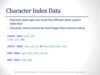 Copyright 2014 © Ram Kedem. All rights reserved. Not to be reproduced without written consent 
Character Index Data 
•Character data types are much less efficient when used in index keys 
•Character values tend to be much larger than numeric values 
CREATE TABLE test_tbl 
(char_col int) 
CREATE INDEX char_col_ix ON test_tbl(char_col) 
DROP INDEX test_tbl.char_col_ix 
DROP TABLE test_tbl  
