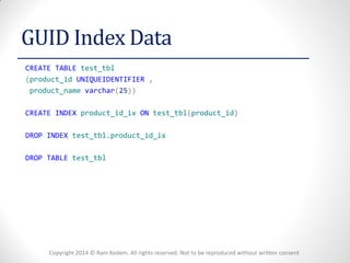 Copyright 2014 © Ram Kedem. All rights reserved. Not to be reproduced without written consent 
GUID Index Data 
CREATE TABLE test_tbl 
(product_id UNIQUEIDENTIFIER , 
product_name varchar(25)) 
CREATE INDEX product_id_ix ON test_tbl(product_id) 
DROP INDEX test_tbl.product_id_ix 
DROP TABLE test_tbl 
 