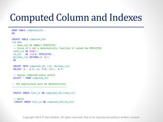 Copyright 2014 © Ram Kedem. All rights reserved. Not to be reproduced without written consent 
Computed Column and Indexes 
DROP TABLE computed_tbl ; 
GO 
CREATE TABLE computed_tbl 
(id int, 
-- date_col AS RAND() PERSISTED 
-- Since it's not a deterministic function it cannot be PERSISTED 
rand_col AS RAND(), 
id_col AS (id+1) PERSISTED , 
decimal_col DECIMAL(3, 1)); 
GO 
INSERT INTO computed_tbl (id, decimal_col) 
VALUES (1 , 2.1),(2, 3.4),(NULL, 4.7) 
-- Values computed every select 
SELECT * FROM computed_tbl 
-- The expressions must be deterministic 
---------------------------------------- 
CREATE INDEX test_ix ON computed_tbl(rand_col) 
-- Works 
CREATE INDEX test_ix ON computed_tbl(id_col) 
 