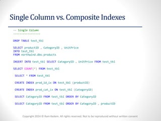 Copyright 2014 © Ram Kedem. All rights reserved. Not to be reproduced without written consent 
Single Column vs. Composite Indexes 
-- Single Column 
----------------- 
DROP TABLE test_tbl 
SELECT productID , CategoryID , UnitPrice 
INTO test_tbl 
FROM northwind.dbo.products 
INSERT INTO test_tbl SELECT CategoryID , UnitPrice FROM test_tbl 
SELECT COUNT(*) FROM test_tbl 
SELECT * FROM test_tbl 
CREATE INDEX prod_id_ix ON test_tbl (productID) 
CREATE INDEX prod_cat_ix ON test_tbl (CategoryID) 
SELECT CategoryID FROM test_tbl ORDER BY CategoryID 
SELECT CategoryID FROM test_tbl ORDER BY CategoryID , productID  