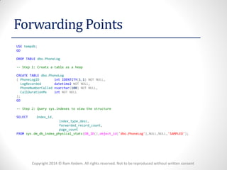 Copyright 2014 © Ram Kedem. All rights reserved. Not to be reproduced without written consent 
Forwarding Points 
USE tempdb; 
GO 
DROP TABLE dbo.PhoneLog 
-- Step 1: Create a table as a heap 
CREATE TABLE dbo.PhoneLog 
( PhoneLogID int IDENTITY(1,1) NOT NULL, 
LogRecorded datetime2 NOT NULL, 
PhoneNumberCalled nvarchar(100) NOT NULL, 
CallDurationMs int NOT NULL 
); 
GO 
-- Step 2: Query sys.indexes to view the structure 
SELECT index_id, 
index_type_desc, 
forwarded_record_count, 
page_count 
FROM sys.dm_db_index_physical_stats(DB_ID(),object_id('dbo.PhoneLog'),NULL,NULL,'SAMPLED'); 
 
