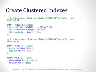 Copyright 2014 © Ram Kedem. All rights reserved. Not to be reproduced without written consent 
Create Clustered Indexes 
-- 1. Can be created by specifying PRIMARY KEY on table, when creating it 
CREATE TABLE dbo.Article 
( ArticleID int IDENTITY(1,1) PRIMARY KEY, 
ArticleName nvarchar(50) NOT NULL, 
PublicationDate date NOT NULL 
); 
-- 2. Can be created by specifying PRIMARY KEY on table, when altering it 
CREATE TABLE dbo.LogData 
( LogID int IDENTITY(1,1), 
LogData xml NOT NULL 
); 
ALTER TABLE dbo.LogData 
ADD CONSTRAINT PK_LogData 
PRIMARY KEY (LogId); 
 
