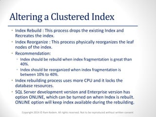 Copyright 2014 © Ram Kedem. All rights reserved. Not to be reproduced without written consent 
Altering a Clustered Index 
•Index Rebuild : This process drops the existing Index and Recreates the index. 
•Index Reorganize : This process physically reorganizes the leaf nodes of the index. 
•Recommendation: 
•Index should be rebuild when index fragmentation is great than 40%. 
•Index should be reorganized when index fragmentation is between 10% to 40%. 
•Index rebuilding process uses more CPU and it locks the database resources. 
•SQL Server development version and Enterprise version has option ONLINE, which can be turned on when Index is rebuilt. ONLINE option will keep index available during the rebuilding.  