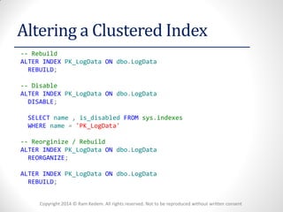 Copyright 2014 © Ram Kedem. All rights reserved. Not to be reproduced without written consent 
Altering a Clustered Index 
-- Rebuild 
ALTER INDEX PK_LogData ON dbo.LogData 
REBUILD; 
-- Disable 
ALTER INDEX PK_LogData ON dbo.LogData 
DISABLE; 
SELECT name , is_disabled FROM sys.indexes 
WHERE name = 'PK_LogData' 
-- Reorginize / Rebuild 
ALTER INDEX PK_LogData ON dbo.LogData 
REORGANIZE; 
ALTER INDEX PK_LogData ON dbo.LogData 
REBUILD; 
 