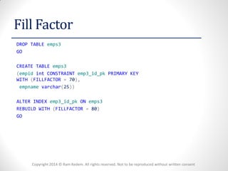 Copyright 2014 © Ram Kedem. All rights reserved. Not to be reproduced without written consent 
Fill Factor 
DROP TABLE emps3 
GO 
CREATE TABLE emps3 
(empid int CONSTRAINT emp3_id_pk PRIMARY KEY WITH (FILLFACTOR = 70), 
empname varchar(25)) 
ALTER INDEX emp3_id_pk ON emps3 
REBUILD WITH (FILLFACTOR = 80) 
GO 
 