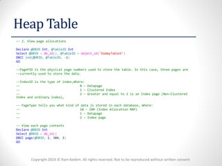 Copyright 2014 © Ram Kedem. All rights reserved. Not to be reproduced without written consent 
Heap Table 
-- 2. View page allocations 
Declare @DBID Int, @TableID Int 
Select @DBID = db_id(), @TableID = object_id('DummyTable1') 
DBCC ind(@DBID, @TableID, -1) 
GO 
--PagePID is the physical page numbers used to store the table. In this case, three pages are 
--currently used to store the data. 
--IndexID is the type of index,Where: 
-- 0 – Datapage 
-- 1 – Clustered Index 
-- 2 – Greater and equal to 2 is an Index page (Non-Clustered Index and ordinary index), 
-- PageType tells you what kind of data is stored in each database, Where: 
-- 10 – IAM (Index Allocation MAP) 
-- 1 – Datapage 
-- 2 – Index page 
-- View each page contents 
Declare @DBID Int 
Select @DBID = db_id() 
DBCC page(@DBID, 1, 304, 3) 
GO 
 