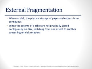 Copyright 2014 © Ram Kedem. All rights reserved. Not to be reproduced without written consent 
External Fragmentation 
•When on disk, the physical storage of pages and extents is not contiguous. 
•When the extents of a table are not physically stored contiguously on disk, switching from one extent to another causes higher disk rotations.  