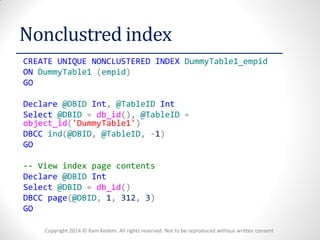 Copyright 2014 © Ram Kedem. All rights reserved. Not to be reproduced without written consent 
Nonclustred index 
CREATE UNIQUE NONCLUSTERED INDEX DummyTable1_empid 
ON DummyTable1 (empid) 
GO 
Declare @DBID Int, @TableID Int 
Select @DBID = db_id(), @TableID = object_id('DummyTable1') 
DBCC ind(@DBID, @TableID, -1) 
GO 
-- View index page contents 
Declare @DBID Int 
Select @DBID = db_id() 
DBCC page(@DBID, 1, 312, 3) 
GO 
 