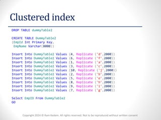 Copyright 2014 © Ram Kedem. All rights reserved. Not to be reproduced without written consent 
Clustered index 
DROP TABLE dummyTable2 
CREATE TABLE DummyTable2 
(EmpId Int Primary Key, 
EmpName Varchar(8000)) 
Insert Into DummyTable2 Values (4, Replicate ('d',2000)) 
Insert Into DummyTable2 Values (6, Replicate ('f',2000)) 
Insert Into DummyTable2 Values (1, Replicate ('a',2000)) 
Insert Into DummyTable2 Values (3, Replicate ('c',2000)) 
Insert Into DummyTable2 Values (10, Replicate ('j',2000)) 
Insert Into DummyTable2 Values (2, Replicate ('b',2000)) 
Insert Into DummyTable2 Values (5, Replicate ('e',2000)) 
Insert Into DummyTable2 Values (8, Replicate ('h',2000)) 
Insert Into DummyTable2 Values (9, Replicate ('i',2000)) 
Insert Into DummyTable2 Values (7, Replicate ('g',2000)) 
Select EmpID From DummyTable2 
GO 
 