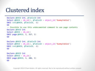Copyright 2014 © Ram Kedem. All rights reserved. Not to be reproduced without written consent 
Clustered index 
Declare @DBID Int, @TableID Int 
Select @DBID = db_id(), @TableID = object_id('DummyTable2') 
DBCC ind(@DBID, @TableID, -1) 
GO 
-- Possible to use this undocumented command to see page contents 
Declare @DBID Int 
Select @DBID = db_id() 
DBCC page(@DBID, 1, 317, 3) 
GO 
Declare @DBID Int, @TableID Int 
Select @DBID = db_id(), @TableID = object_id('DummyTable1') 
DBCC ind(@DBID, @TableID, -1) 
GO 
Declare @DBID Int 
Select @DBID = db_id() 
DBCC page(@DBID, 1, 286, 3) 
GO 
 