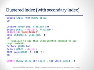 Copyright 2014 © Ram Kedem. All rights reserved. Not to be reproduced without written consent 
Clustered index (with secondary index) 
Select EmpID From DummyTable2 
GO 
Declare @DBID Int, @TableID Int 
Select @DBID = db_id(), @TableID = object_id('DummyTable2') 
DBCC ind(@DBID, @TableID, -1) 
GO 
-- Possible to use this undocumented command to see page contents 
Declare @DBID Int 
Select @DBID = db_id() 
DBCC page(@DBID, 1, 292, 3) 
GO 
UPDATE DummyTable2 SET EmpId = 100 WHERE EmpId = 1 