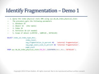 Copyright 2014 © Ram Kedem. All rights reserved. Not to be reproduced without written consent 
Identify Fragmentation – Demo 1 
-- 2. Query the index physical stats DMV using sys.dm_db_index_physical_stats 
-- The procedure gets the following parameters 
-- 1. Database ID 
-- 2. Object ID (the table) 
-- 3. Index ID 
-- 4. Partition ID (if needed) 
-- 5. Scope of detail (LIMITED , SAMPLED , DETAILED) 
SELECT index_id,index_type_desc, 
index_level, 
avg_fragmentation_in_percent AS 'external fragmentation', 
avg_page_space_used_in_percent AS 'internal fragmentation', 
page_count 
FROM sys.dm_db_index_physical_stats(DB_ID(),533576939,NULL,NULL,'DETAILED'); 
 