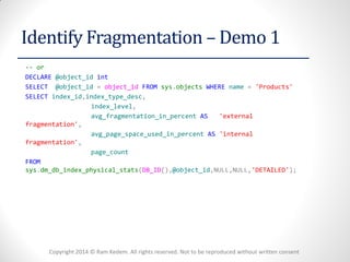 Copyright 2014 © Ram Kedem. All rights reserved. Not to be reproduced without written consent 
Identify Fragmentation – Demo 1 
-- or 
DECLARE @object_id int 
SELECT @object_id = object_id FROM sys.objects WHERE name = 'Products' 
SELECT index_id,index_type_desc, 
index_level, 
avg_fragmentation_in_percent AS 'external fragmentation', 
avg_page_space_used_in_percent AS 'internal fragmentation', 
page_count 
FROM sys.dm_db_index_physical_stats(DB_ID(),@object_id,NULL,NULL,'DETAILED'); 
 