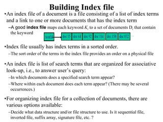 Building Index file
•An index file of a document is a file consisting of a list of index terms
and a link to one or more documents that has the index term
–A good index file maps each keyword Ki to a set of documents Di that contain
the keyword
•Index file usually has index terms in a sorted order.
–The sort order of the terms in the index file provides an order on a physical file
•An index file is list of search terms that are organized for associative
look-up, i.e., to answer user’s query:
–In which documents does a specified search term appear?
–Where within each document does each term appear? (There may be several
occurrences.)
•For organizing index file for a collection of documents, there are
various options available:
–Decide what data structure and/or file structure to use. Is it sequential file,
inverted file, suffix array, signature file, etc. ?
 