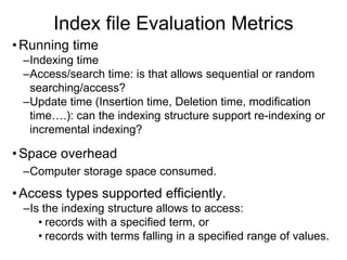 Index file Evaluation Metrics
•Running time
–Indexing time
–Access/search time: is that allows sequential or random
searching/access?
–Update time (Insertion time, Deletion time, modification
time….): can the indexing structure support re-indexing or
incremental indexing?
•Space overhead
–Computer storage space consumed.
•Access types supported efficiently.
–Is the indexing structure allows to access:
• records with a specified term, or
• records with terms falling in a specified range of values.
 