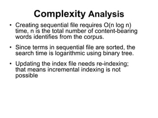 Complexity Analysis
• Creating sequential file requires O(n log n)
time, n is the total number of content-bearing
words identifies from the corpus.
• Since terms in sequential file are sorted, the
search time is logarithmic using binary tree.
• Updating the index file needs re-indexing;
that means incremental indexing is not
possible
 