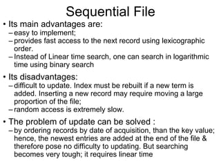 Sequential File
• Its main advantages are:
– easy to implement;
– provides fast access to the next record using lexicographic
order.
– Instead of Linear time search, one can search in logarithmic
time using binary search
• Its disadvantages:
– difficult to update. Index must be rebuilt if a new term is
added. Inserting a new record may require moving a large
proportion of the file;
– random access is extremely slow.
• The problem of update can be solved :
– by ordering records by date of acquisition, than the key value;
hence, the newest entries are added at the end of the file &
therefore pose no difficulty to updating. But searching
becomes very tough; it requires linear time
 