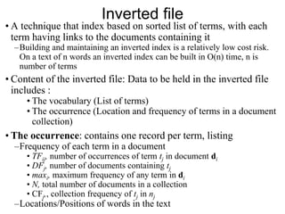 Inverted file
• A technique that index based on sorted list of terms, with each
term having links to the documents containing it
–Building and maintaining an inverted index is a relatively low cost risk.
On a text of n words an inverted index can be built in O(n) time, n is
number of terms
• Content of the inverted file: Data to be held in the inverted file
includes :
• The vocabulary (List of terms)
• The occurrence (Location and frequency of terms in a document
collection)
• The occurrence: contains one record per term, listing
–Frequency of each term in a document
• TFij, number of occurrences of term tj in document di
• DFj, number of documents containing tj
• maxi, maximum frequency of any term in di
• N, total number of documents in a collection
• CFj,, collection frequency of tj in nj
–Locations/Positions of words in the text
 
