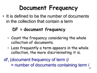 21
Document Frequency
• It is defined to be the number of documents
in the collection that contain a term
DF = document frequency
– Count the frequency considering the whole
collection of documents.
– Less frequently a term appears in the whole
collection, the more discriminating it is.
df i (document frequency of term i)
= number of documents containing term i
 