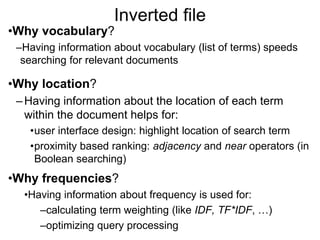 Inverted file
•Why vocabulary?
–Having information about vocabulary (list of terms) speeds
searching for relevant documents
•Why location?
–Having information about the location of each term
within the document helps for:
•user interface design: highlight location of search term
•proximity based ranking: adjacency and near operators (in
Boolean searching)
•Why frequencies?
•Having information about frequency is used for:
–calculating term weighting (like IDF, TF*IDF, …)
–optimizing query processing
 