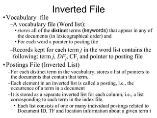 Inverted File
•Vocabulary file
–A vocabulary file (Word list):
• stores all of the distinct terms (keywords) that appear in any of
the documents (in lexicographical order) and
• For each word a pointer to posting file
–Records kept for each term j in the word list contains the
following: term j, DFj, CFj and pointer to posting file
•Postings File (Inverted List)
–For each distinct term in the vocabulary, stores a list of pointers to
the documents that contain that term.
–Each element in an inverted list is called a posting, i.e., the
occurrence of a term in a document
–It is stored as a separate inverted list for each column, i.e., a list
corresponding to each term in the index file.
• Each list consists of one or many individual postings related to
Document ID, TF and location information about a given term i
 